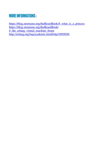 MOREINFORMATIONS:
https://blog.stenmans.org/theBeamBook/#_what_is_a_process
https://blog.stenmans.org/theBeamBook/
#_the_erlang_virtual_machine_beam
http://erlang.org/faq/academic.html#idp33095056
 
