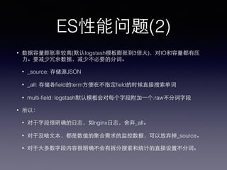 ES performance(2)
• index size is several times larger than raw message size.
• _source: raw JSON
• _all: terms in every fields, for full text searching
• multi-field: .raw for all fields in logstash template
• So:
• no _all for nginx accesslog.
• no _source for metrics tsdb log.
• now analyzed fields for most fields, only analyzed for raw message.
 