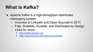 What is Kafka?
● Apache Kafka is a high-throughput distributed
messaging system
o Invented at LinkedIn and Open Sourced in 2011
o Fast, Scalable, Durable, and Distributed by Design
o Links for more:
 http://kafka.apache.org
 http://data.linkedin.com/opensource/kafka
 
