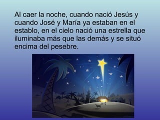 Al caer la noche, cuando nació Jesús y cuando José y María ya estaban en el establo, en el cielo nació una estrella que iluminaba más que las demás y se situó encima del pesebre. 