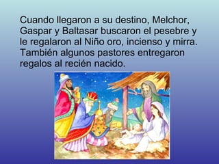Cuando llegaron a su destino, Melchor, Gaspar y Baltasar buscaron el pesebre y le regalaron al Niño oro, incienso y mirra. También algunos pastores entregaron regalos al recién nacido. 