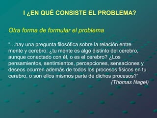 I ¿EN QUÉ CONSISTE EL PROBLEMA?
Otra forma de formular el problema
“…hay una pregunta filosófica sobre la relación entre
mente y cerebro: ¿tu mente es algo distinto del cerebro,
aunque conectado con él, o es el cerebro? ¿Los
pensamientos, sentimientos, percepciones, sensaciones y
deseos ocurren además de todos los procesos físicos en tu
cerebro, o son ellos mismos parte de dichos procesos?”
(Thomas Nagel)
 