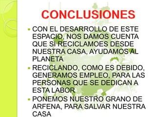  CON EL DESARROLLO DE ESTE
ESPACIO, NOS DAMOS CUENTA
QUE SI RECICLAMOES DESDE
NUESTRA CASA, AYUDAMOS AL
PLANETA
 RECICLANDO, COMO ES DEBIDO,
GENERAMOS EMPLEO, PARA LAS
PERSONAS QUE SE DEDICAN A
ESTA LABOR
 PONEMOS NUESTRO GRANO DE
ARFENA, PARA SALVAR NUESTRA
CASA
 