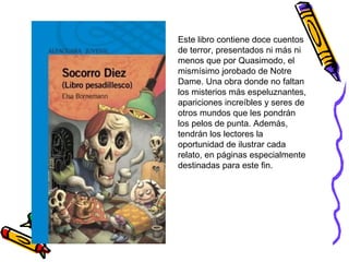 Este libro contiene doce cuentos
de terror, presentados ni más ni
menos que por Quasimodo, el
mismísimo jorobado de Notre
Dame. Una obra donde no faltan
los misterios más espeluznantes,
apariciones increíbles y seres de
otros mundos que les pondrán
los pelos de punta. Además,
tendrán los lectores la
oportunidad de ilustrar cada
relato, en páginas especialmente
destinadas para este fin.
 