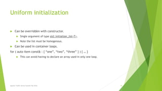 Uniform initialization
 Can be overridden with constructor.
 Single argument of type std::initializer_list<T>.
 Note the list must be homogenous.
 Can be used in container loops.
for ( auto item const& : { “one”, “two”, “three” } ) { … }
 This can avoid having to declare an array used in only one loop.
Apache Traffic Server Summit Fall 2016 34
 