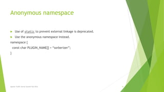 Anonymous namespace
 Use of static to prevent external linkage is deprecated.
 Use the anonymous namespace instead.
namespace {
const char PLUGIN_NAME[] = “sorberizer”;
}
Apache Traffic Server Summit Fall 2016 41
 