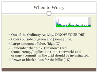 When to Worry
 Out of the Ordinary Activity, (KNOW YOUR DB!)
 Colors outside of green and [some] blue.
 Large amounts of blue, (high IO)
 Remember that pink, (unknown) red,
(concurrency/application) tan, (network) and
orange, (commit) in the grid should be investigated.
 Brown or black? Run for the hills! (JK)
 