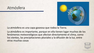 Atmósfera
La atmósfera es una capa gaseosa que rodea la Tierra.
La atmósfera es importante, porque en ella tienen lugar muchos de los
fenómenos meteorológicos que afectan directamente el clima, como
los vientos, las precipitaciones pluviales y la difusión de la luz, entre
otras muchas cosas
 