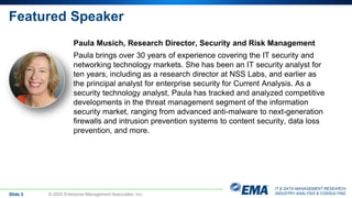 IT & DATA MANAGEMENT RESEARCH,
INDUSTRY ANALYSIS & CONSULTING
Featured Speaker
Paula Musich, Research Director, Security and Risk Management
Paula brings over 30 years of experience covering the IT security and
networking technology markets. She has been an IT security analyst for
ten years, including as a research director at NSS Labs, and earlier as
the principal analyst for enterprise security for Current Analysis. As a
security technology analyst, Paula has tracked and analyzed competitive
developments in the threat management segment of the information
security market, ranging from advanced anti-malware to next-generation
firewalls and intrusion prevention systems to content security, data loss
prevention, and more.
Slide 3 © 2020 Enterprise Management Associates, Inc.
 