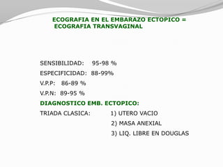 ECOGRAFIA EN EL EMBARAZO ECTOPICO =
    ECOGRAFIA TRANSVAGINAL




SENSIBILIDAD:      95-98 %
ESPECIFICIDAD: 88-99%
V.P.P:   86-89 %
V.P.N: 89-95 %
DIAGNOSTICO EMB. ECTOPICO:
TRIADA CLASICA:         1) UTERO VACIO
                        2) MASA ANEXIAL
                        3) LIQ. LIBRE EN DOUGLAS
 