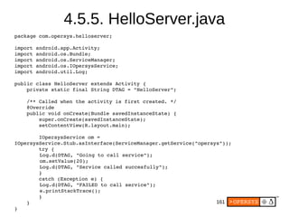 161
4.5.5. HelloServer.java
package com.opersys.helloserver;
import android.app.Activity;
import android.os.Bundle;
import android.os.ServiceManager;
import android.os.IOpersysService;
import android.util.Log;
public class HelloServer extends Activity {
    private static final String DTAG = "HelloServer";
    /** Called when the activity is first created. */
    @Override
    public void onCreate(Bundle savedInstanceState) {
        super.onCreate(savedInstanceState);
        setContentView(R.layout.main);
        
        IOpersysService om = 
IOpersysService.Stub.asInterface(ServiceManager.getService("opersys"));
        try {
    Log.d(DTAG, "Going to call service");
    om.setValue(20);
    Log.d(DTAG, "Service called succesfully");
        }
        catch (Exception e) {
    Log.d(DTAG, "FAILED to call service");
    e.printStackTrace();
        }
    }
}
 