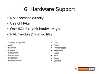 49
6. Hardware Support
● Activity Recognition
● Audio
●
Bluetooth
● Camera
● ConsumerIr
● Framebuffer
● Fingerprint
● Fused Location
● GPS
● Gralloc
● HWcomposer
● Keymaster
● Lights
● NFS
● Power
● Sensors
● Not accessed directly
● Use of HALs
● One HAL for each hardware type
● HAL “modules” are .so files
 