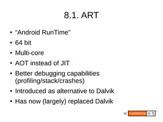 52
8.1. ART
● “Android RunTime”
● 64 bit
● Multi-core
● AOT instead of JIT
● Better debugging capabilities
(profiling/stack/crashes)
● Introduced as alternative to Dalvik
● Has now (largely) replaced Dalvik
 