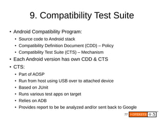 77
9. Compatibility Test Suite
● Android Compatibility Program:
● Source code to Android stack
● Compatibility Definition Document (CDD) – Policy
● Compatibility Test Suite (CTS) – Mechanism
● Each Android version has own CDD & CTS
● CTS:
● Part of AOSP
● Run from host using USB over to attached device
● Based on JUnit
● Runs various test apps on target
● Relies on ADB
● Provides report to be be analyzed and/or sent back to Google
 
