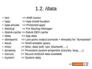 102
1.2. /data
● /anr => ANR traces
● /app => App install location
● /app-private => Protected apps
● /backup => For Backup Manager
● /dalvik-cache => Dalvik DEX cache
● /data => App data
● /dontpanic => Last panic output (console + threads) for “dumpstate”
● /local => Shell-writable space
● /misc => Misc. data (wifi, vpn, bluetooth, ...)
● /property => Persistent system properties (country, lang., ...)
● /secure => Secure Android data available
● /system => System data
 