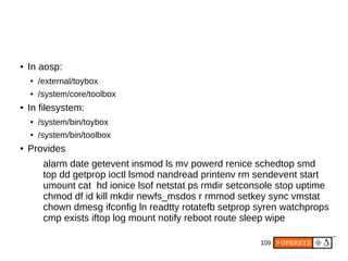 109
● In aosp:
● /external/toybox
● /system/core/toolbox
● In filesystem:
● /system/bin/toybox
● /system/bin/toolbox
● Provides
alarm date getevent insmod ls mv powerd renice schedtop smd
top dd getprop ioctl lsmod nandread printenv rm sendevent start
umount cat hd ionice lsof netstat ps rmdir setconsole stop uptime
chmod df id kill mkdir newfs_msdos r rmmod setkey sync vmstat
chown dmesg ifconfig ln readtty rotatefb setprop syren watchprops
cmp exists iftop log mount notify reboot route sleep wipe
 