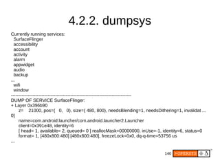 140
4.2.2. dumpsys
Currently running services:
SurfaceFlinger
accessibility
account
activity
alarm
appwidget
audio
backup
...
wifi
window
-------------------------------------------------------------------------------
DUMP OF SERVICE SurfaceFlinger:
+ Layer 0x396b90
z= 21000, pos=( 0, 0), size=( 480, 800), needsBlending=1, needsDithering=1, invalidat ...
0]
name=com.android.launcher/com.android.launcher2.Launcher
client=0x391e48, identity=6
[ head= 1, available= 2, queued= 0 ] reallocMask=00000000, inUse=-1, identity=6, status=0
format= 1, [480x800:480] [480x800:480], freezeLock=0x0, dq-q-time=53756 us
...
 