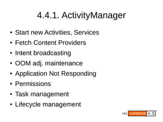 143
4.4.1. ActivityManager
● Start new Activities, Services
● Fetch Content Providers
● Intent broadcasting
● OOM adj. maintenance
● Application Not Responding
● Permissions
● Task management
● Lifecycle management
 