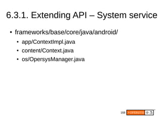 168
6.3.1. Extending API – System service
● frameworks/base/core/java/android/
● app/ContextImpl.java
● content/Context.java
● os/OpersysManager.java
 