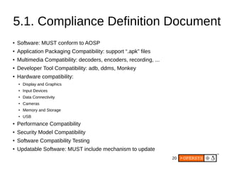 20
5.1. Compliance Definition Document
● Software: MUST conform to AOSP
● Application Packaging Compatibility: support “.apk” files
● Multimedia Compatibility: decoders, encoders, recording, ...
●
Developer Tool Compatibility: adb, ddms, Monkey
●
Hardware compatibility:
●
Display and Graphics
●
Input Devices
● Data Connectivity
●
Cameras
● Memory and Storage
● USB
● Performance Compatibility
● Security Model Compatibility
● Software Compatibility Testing
●
Updatable Software: MUST include mechanism to update
 
