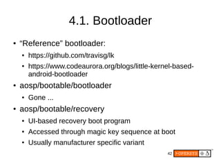 42
4.1. Bootloader
● “Reference” bootloader:
● https://github.com/travisg/lk
● https://www.codeaurora.org/blogs/little-kernel-based-
android-bootloader
● aosp/bootable/bootloader
● Gone ...
● aosp/bootable/recovery
● UI-based recovery boot program
●
Accessed through magic key sequence at boot
●
Usually manufacturer specific variant
 