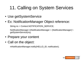 56
11. Calling on System Services
● Use getSystemService
● Ex: NotificationManager Object reference:
String ns = Context.NOTIFICATION_SERVICE;
NotificationManager mNotificationManager = (NotificationManager) 
getSystemService(ns);
● Prepare your content
● Call on the object:
mNotificationManager.notify(HELLO_ID, notification);
 