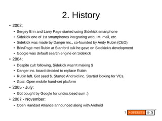 7
2. History
● 2002:
● Sergey Brin and Larry Page started using Sidekick smartphone
● Sidekick one of 1st smartphones integrating web, IM, mail, etc.
● Sidekick was made by Danger inc., co-founded by Andy Rubin (CEO)
● Brin/Page met Rubin at Stanford talk he gave on Sidekick’s development
● Google was default search engine on Sidekick
● 2004:
● Despite cult following, Sidekick wasn’t making $
● Danger inc. board decided to replace Rubin
● Rubin left. Got seed $. Started Android inc. Started looking for VCs.
● Goal: Open mobile hand-set platform
● 2005 - July:
● Got bought by Google for undisclosed sum :)
● 2007 - November:
● Open Handset Alliance announced along with Android
 