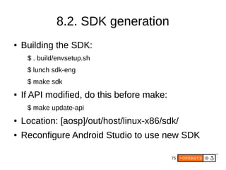 75
8.2. SDK generation
● Building the SDK:
$ . build/envsetup.sh
$ lunch sdk-eng
$ make sdk
● If API modified, do this before make:
$ make update-api
● Location: [aosp]/out/host/linux-x86/sdk/
● Reconfigure Android Studio to use new SDK
 
