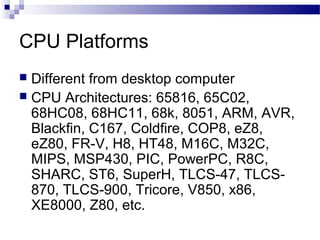 CPU Platforms
Different from desktop computer
 CPU Architectures: 65816, 65C02,
68HC08, 68HC11, 68k, 8051, ARM, AVR,
Blackfin, C167, Coldfire, COP8, eZ8,
eZ80, FR-V, H8, HT48, M16C, M32C,
MIPS, MSP430, PIC, PowerPC, R8C,
SHARC, ST6, SuperH, TLCS-47, TLCS870, TLCS-900, Tricore, V850, x86,
XE8000, Z80, etc.


 