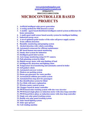 www.projectsatbangalore.com
                      projectsatbangalore@gmail.com
                               09986694973;
                         08041210223;08041210286

     MICROCONTROLLER BASED
           PROJECTS
1. Artificial intelligent solar power generation
2. A testing method for PIR detectors system
3. A mobile - agent based distributed intelligent control system architecture for
    home automation
4. A multi agent multi sensor based security system for intelligent building
5. Industrial energy saver
6. A novel optimum point tracker of the solar cell power supply system
7. Train collision detection
8. Humidity monitoring and pumping system
9. Alcohol detection with vehicle controlling
10. Automated restaurant for efficient maintenance
11. RF based human movement monitoring
12. Smoke alert system for industries
13. Intelligent guard alert system
14. Auto-image monitoring using CCTV camera
15. Path planning system for blind
16. Digital energy meter with auto limiting of load
17. Intelligent fire detection and fighting robot
18. Temperature level monitoring and automatic control in boiler
19. Self guided vehicle
20. Automated conveyor system
21. Modern car parking system
22. Ozone gas generator for water purifier
23. Aeronautical collision prevention system
24. Automated bus-stop alert for passengers
25. Bus identification system for blind
26. Eye blink with more explanation
27. Wireless motor control system
28. Chopper based dc motor controller
29. PWM based solar tracking system with sine wave inverter
30. PWM based single phase ac induction motor with close loop controller
31. PWM based three phase ac induction motor with close loop controller
32. Single axis solar panel tracking system
33. Double axis solar panel tracking system
34. Solar based lighting system
35. Solar agro sprayer
36. Coil winding machine
 