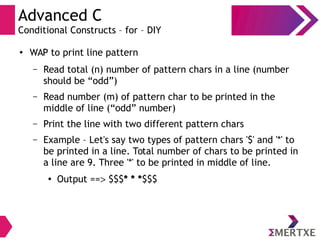 Advanced C
Conditional Constructs – for – DIY
● WAP to print line pattern
– Read total (n) number of pattern chars in a line (number
should be “odd”)
– Read number (m) of pattern char to be printed in the
middle of line (“odd” number)
– Print the line with two different pattern chars
– Example – Let's say two types of pattern chars '$' and '*' to
be printed in a line. Total number of chars to be printed in
a line are 9. Three '*' to be printed in middle of line.
● Output == $$$* * *$$$
 