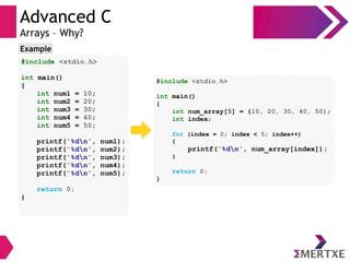 Advanced C
Arrays – Why?
#include <stdio.h>
int main()
{
int num1 = 10;
int num2 = 20;
int num3 = 30;
int num4 = 40;
int num5 = 50;
printf(“%dn”, num1);
printf(“%dn”, num2);
printf(“%dn”, num3);
printf(“%dn”, num4);
printf(“%dn”, num5);
return 0;
}
Example
#include <stdio.h>
int main()
{
int num_array[5] = {10, 20, 30, 40, 50};
int index;
for (index = 0; index < 5; index++)
{
printf(“%dn”, num_array[index]);
}
return 0;
}
 