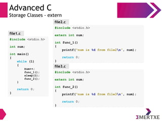 Advanced C
Storage Classes - extern
#include <stdio.h>
int num;
int main()
{
while (1)
{
num++;
func_1();
sleep(1);
func_2();
}
return 0;
}
file1.c
#include <stdio.h>
extern int num;
int func_1()
{
printf(“num is %d from file2n”, num);
return 0;
}
file2.c
file3.c
#include <stdio.h>
extern int num;
int func_2()
{
printf(“num is %d from file3n”, num);
return 0;
}
 