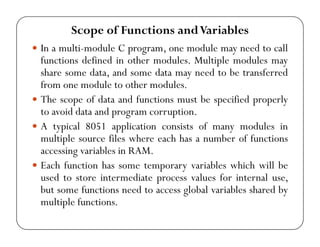 Scope of Functions and Variables 
y In a multi-module C program, one module may need to call 
functions defined in other modules. Multiple modules may 
share some data, and some data may need to be transferred 
from one module to other modules. 
y The scope of data and functions must be specified properly 
to avoid data and program corruption. 
y A typical 8051 application consists of many modules in 
multiple source files where each has a number of functions 
accessing variables in RAM. 
y Each function has some temporary variables which will be 
used to store intermediate process values for internal use, 
but some functions need to access global variables shared by 
multiple functions. 
 