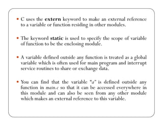 y C uses the extern keyword to make an external reference 
to a variable or function residing in other modules. 
y The keyword static is used to specify the scope of variable 
of function to be the enclosing module. 
y A variable defined outside any function is treated as a global 
variable which is often used for main program and interrupt 
service routines to share or exchange data. 
y You can find that the variable “a” is defined outside any 
function in main.c so that it can be accessed everywhere in 
this module and can also be seen from any other module 
which makes an external reference to this variable. 
 