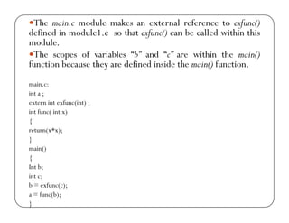 yThe main.c module makes an external reference to exfunc() 
defined in module1.c so that exfunc() can be called within this 
module. 
yThe scopes of variables “b” and “c” are within the main() 
function because they are defined inside the main() function. 
main.c: 
int a ; 
extern int exfunc(int) ; 
int func( int x) 
{ 
return(x*x); 
} 
main() 
{ 
Int b; 
int c; 
b = exfunc(c); 
a = func(b); 
} 
 