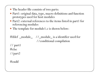 y The header file consists of two parts: 
y Part1: original data, type, macro definitions and function 
prototypes used for host modules 
y Part2: external references to the items listed in part1 for 
referencing modules 
y The template for module1.c is shown below: 
#ifdef _module_ //_module_ is a identifier used for 
//conditional compilation 
// part1 
#else 
//part2 
#endif 
 