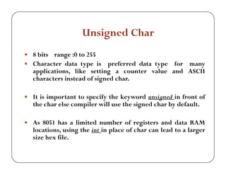 Unsigned Char 
y 8 bits range :0 to 255 
y Character data type is preferred data type for many 
applications, like setting a counter value and ASCII 
characters instead of signed char. 
y It is important to specify the keyword unsigned in front of 
the char else compiler will use the signed char by default. 
y As 8051 has a limited number of registers and data RAM 
locations, using the int in place of char can lead to a larger 
size hex file. 
 
