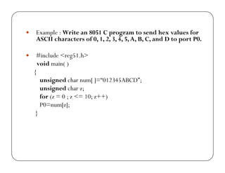 yy Example : Write an 8051 C program to send hex values for 
ASCII characters of 0, 1, 2, 3, 4, 5, A, B, C, and D to port P0. 
y #include <reg51.h> 
void main( ) 
{ 
unsigned char num[ ]=“012345ABCD”; 
unsigned char z; 
for (z = 0 ; z <= 10; z++) 
P0=num[z]; 
} 
 