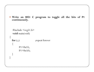 y Write an 8051 C program to toggle all the bits of P1 
continuously. 
#include <reg51.h> 
void main(void) 
{ 
for (;;) ;repeat forever 
{ 
P1=0x55; 
P1=0xAA; 
} 
} 
 