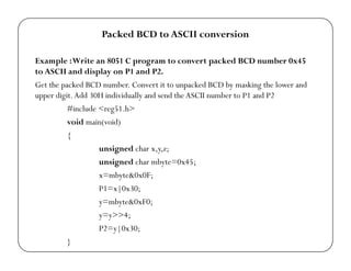 Packed BCD to ASCII conversion 
Example : Write an 8051 C program to convert packed BCD number 0x45 
to ASCII and display on P1 and P2. 
Get the packed BCD number. Convert it to unpacked BCD by masking the lower and 
upper digit. Add 30H individually and send the ASCII number to P1 and P2 
#include <reg51.h> 
void main(void) 
{ 
unsigned char x,y,z; 
unsigned char mbyte=0x45; 
x=mbyte&0x0F; 
P1=x|0x30; 
y=mbyte&0xF0; 
y=y>>4; 
P2=y|0x30; 
} 
 