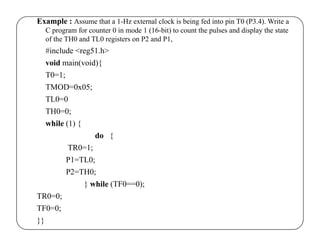 Example : Assume that a 1-Hz external clock is being fed into pin T0 (P3.4). Write a 
C program for counter 0 in mode 1 (16-bit) to count the pulses and display the state 
of the TH0 and TL0 registers on P2 and P1, 
#include <reg51.h> 
void main(void){ 
T0=1; 
TMOD=0x05; 
TL0=0 
TH0=0; 
while (1) { 
do { 
TR0=1; 
P1=TL0; 
P2=TH0; 
} while (TF0==0); 
TR0=0; 
TF0=0; 
}} 
 
