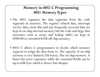 Memory in 8051 C Programming 
8051 Memory Types 
y The 8051 separates the data segments from the code 
segments in memory. The register related data, interrupt 
service data, stack data and any frequently accessed data are 
kept in on-chip internal memory but the code and large data 
structures such as arrays and lookup tables are kept in 
EPROM or extended RAM off-chip memory. 
y 8051 C allows C programmers to decide which memory 
segment to assign the data items to. The capacity of on-chip 
memory is very limited (256 bytes). The on-chip memory is 
faster but more expensive while the extended RAM can be 
up to 64K byte which is slower but cheaper. 
 