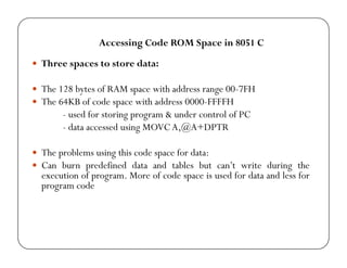 Accessing Code ROM Space in 8051 C 
y Three spaces to store data: 
y The 128 bytes of RAM space with address range 00-7FH 
y The 64KB of code space with address 0000-FFFFH 
- used for storing program & under control of PC 
- data accessed using MOVCA,@A+DPTR 
yy The problems using this code space for data: 
y Can burn predefined data and tables but can’t write during the 
execution of program. More of code space is used for data and less for 
program code 
 