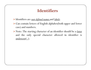 Identifiers 
¾ Identifiers are user defined names and labels. 
¾ Can contain letters of English alphabet(both upper and lower 
case) and numbers. 
¾¾Note: The starting character of an identifier should be a letter 
and the only special character allowed in identifier is 
underscore(_). 
 