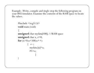 Example : Write, compile and single-step the following program on 
your 8051simulator. Examine the contents of the RAM space to locate 
the values. 
#include <reg51.h> 
void main (void) 
{ 
unsigned char mydata[100]; //RAM space 
unsigned char x, z=0; 
for (x=0;x<100;x++) 
{ z--; 
mydata [x]=z; 
P1=z; 
} 
} 
 