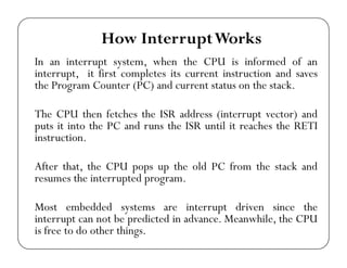 How Interrupt Works 
In an interrupt system, when the CPU is informed of an 
interrupt, it first completes its current instruction and saves 
the Program Counter (PC) and current status on the stack. 
The CPU then fetches the ISR address (interrupt vector) and 
puts it into the PC and runs the ISR until it reaches the RETI 
instruction. 
After that, the CPU pops up the old PC from the stack and 
resumes the interrupted program. 
Most embedded systems are interrupt driven since the 
interrupt can not be predicted in advance. Meanwhile, the CPU 
is free to do other things. 
 