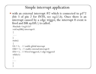 Simple interrupt application 
yy with an external interrupt #2 which is connected to p3^2 
(bit 3 of pin 2 for INT0, see reg51.h). Once there is an 
interrupt caused by a edge trigger, the interrupt 0 event is 
fired and ISR myISR ( ) is called. 
#include <reg51.h> 
void myISR() interrupt 0 
{ 
. . . 
} 
main() 
{ 
EA = 1; // enable global interrupt 
EX0 = 1; // enable external interrupt 0 
IT0 = 1; // 0 level triggered, 1 edge triggered 
while(1) 
{ 
. . . 
} 
} 
 