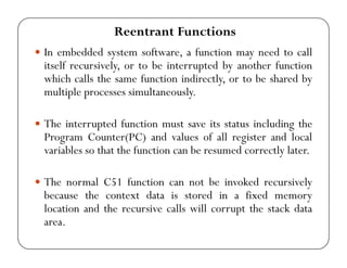 Reentrant Functions 
y In embedded system software, a function may need to call 
itself recursively, or to be interrupted by another function 
which calls the same function indirectly, or to be shared by 
multiple processes simultaneously. 
y The interrupted function must save its status including the 
Program Counter(PC) and values of all register and local 
variables so that the function can be resumed correctly later. 
y The normal C51 function can not be invoked recursively 
because the context data is stored in a fixed memory 
location and the recursive calls will corrupt the stack data 
area. 
 