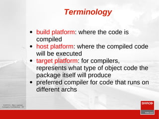 12/07/13 - Marc Leeman
Company Confidential - 30
Terminology
● build platform: where the code is
compiled
● host platform: where the compiled code
will be executed
● target platform: for compilers,
represents what type of object code the
package itself will produce
● preferred compiler for code that runs on
different archs
 